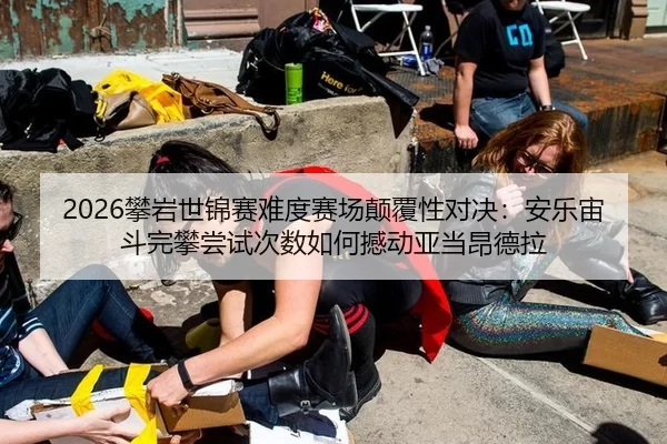 2026攀岩世锦赛难度赛场颠覆性对决：安乐宙斗完攀尝试次数如何撼动亚当昂德拉